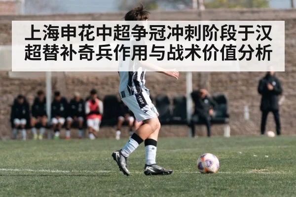 上海申花中超争冠冲刺阶段于汉超替补奇兵作用与战术价值分析